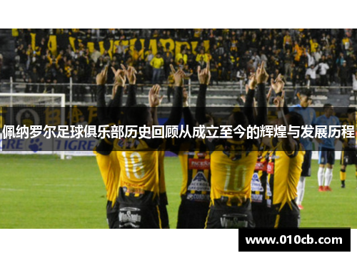 佩纳罗尔足球俱乐部历史回顾从成立至今的辉煌与发展历程