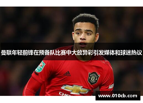 曼联年轻前锋在预备队比赛中大放异彩引发媒体和球迷热议