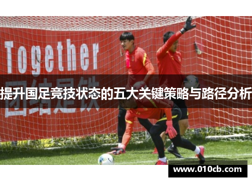 提升国足竞技状态的五大关键策略与路径分析