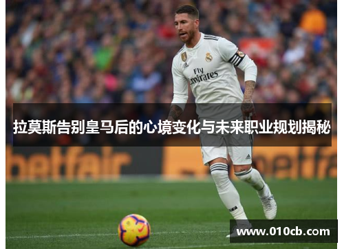 拉莫斯告别皇马后的心境变化与未来职业规划揭秘
