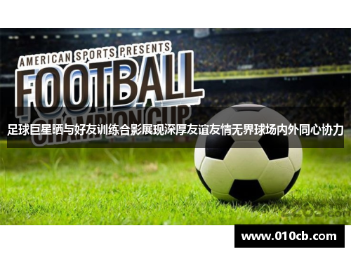 足球巨星晒与好友训练合影展现深厚友谊友情无界球场内外同心协力 足球巨星晒与好友训练合影展现深厚友谊友情无界球场内外同心协力