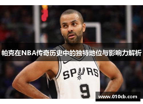 帕克在NBA传奇历史中的独特地位与影响力解析 帕克在NBA传奇历史中的独特地位与影响力解析