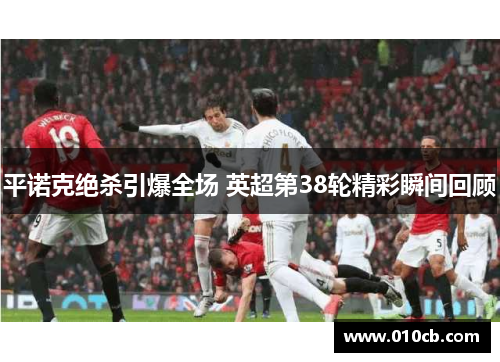 平诺克绝杀引爆全场 英超第38轮精彩瞬间回顾 平诺克绝杀引爆全场 英超第38轮精彩瞬间回顾