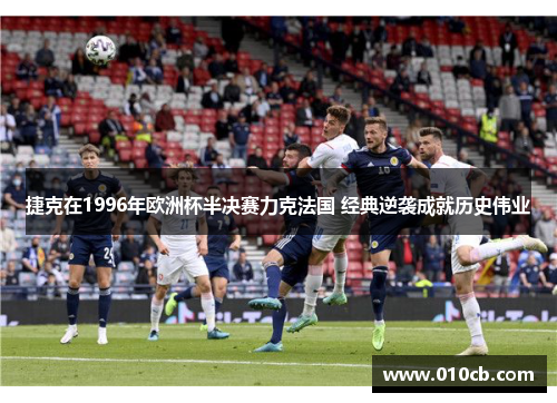 捷克在1996年欧洲杯半决赛力克法国 经典逆袭成就历史伟业 捷克在1996年欧洲杯半决赛力克法国 经典逆袭成就历史伟业